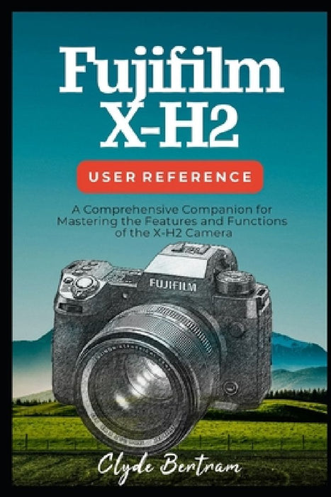 Fujifilm X-H2 User Reference: A Comprehensive Companion for Mastering the Features and Functions of the X-H2 Camera by Clyde Bertram