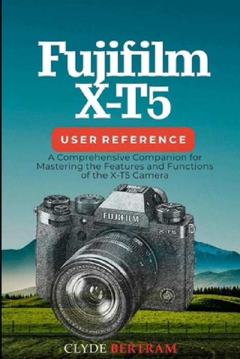 Fujifilm X-T5 User Reference: A Comprehensive Companion for Mastering the Features and Functions of the X-T5 Camera by Clyde Bertram