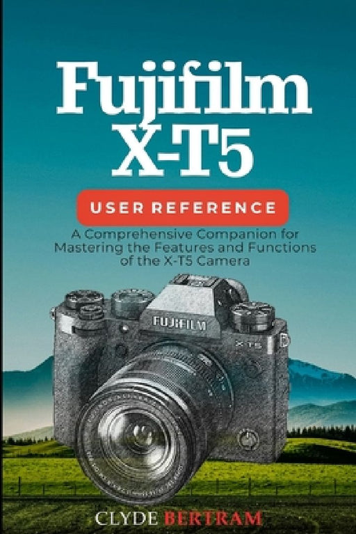 Fujifilm X-T5 User Reference: A Comprehensive Companion for Mastering the Features and Functions of the X-T5 Camera by Clyde Bertram