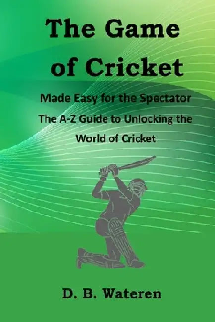 The Game of Cricket Made Easy for the Spectators: The A-Z Guide to Unlocking the World of Cricket by D. B. Wateren