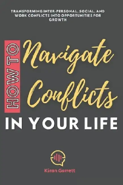How to Navigate Conflicts in Your Life: Transforming Inter-personal, Social, and Work Conflicts into Opportunities for Growth by Kiran Garrett