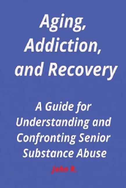 Aging, Addiction, and Recovery: A Guide for Understanding and Confronting Senior Substance Abuse by John R