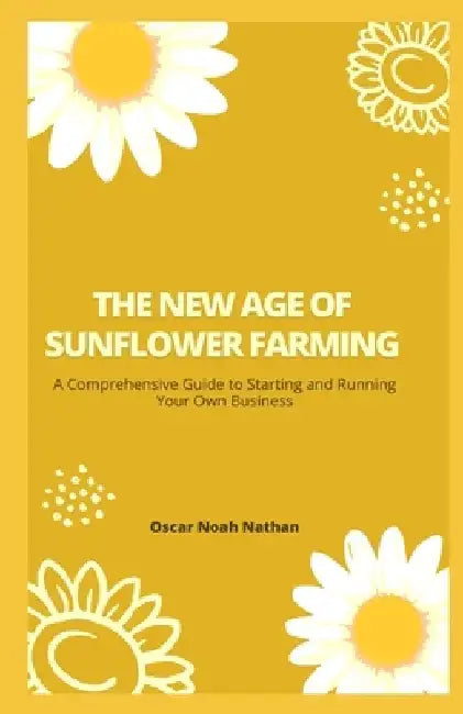 The New Age of Sunflower Farming: A Comprehensive Guide to Starting and Running Your Own Business by Oscar Noah Nathan