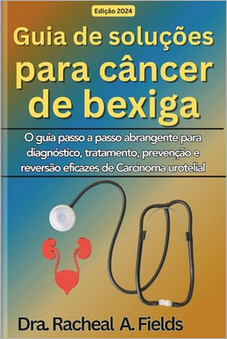 Guia de soluções para câncer de bexiga: O guia passo a passo abrangente para diagnóstico, tratamento, prevenção e reversão eficazes de Carcinoma urote by Dra Rachael a. Fields