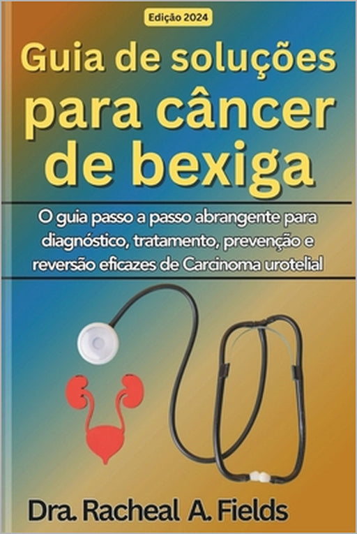 Guia de soluções para câncer de bexiga: O guia passo a passo abrangente para diagnóstico, tratamento, prevenção e reversão eficazes de Carcinoma urote by Dra Rachael a. Fields