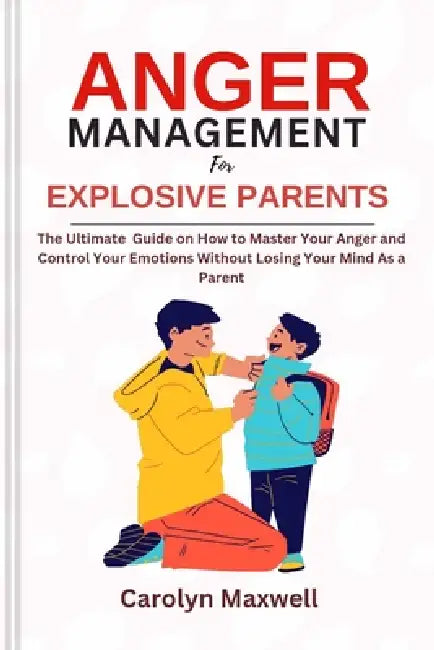 Anger Management for Explosive Parents: The Ultimate Guide on How to Master Your Anger and Control Your Emotions Without Losing Your Mind As a Parent by Carolyn Maxwell