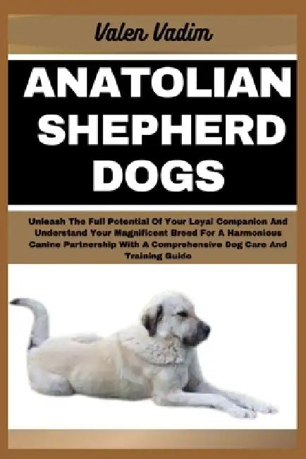 Anatolian Shepherd Dogs: Unleash The Full Potential Of Your Loyal Companion And Understand Your Magnificent Breed For A Harmonious Canine Partn by Valen Vadim