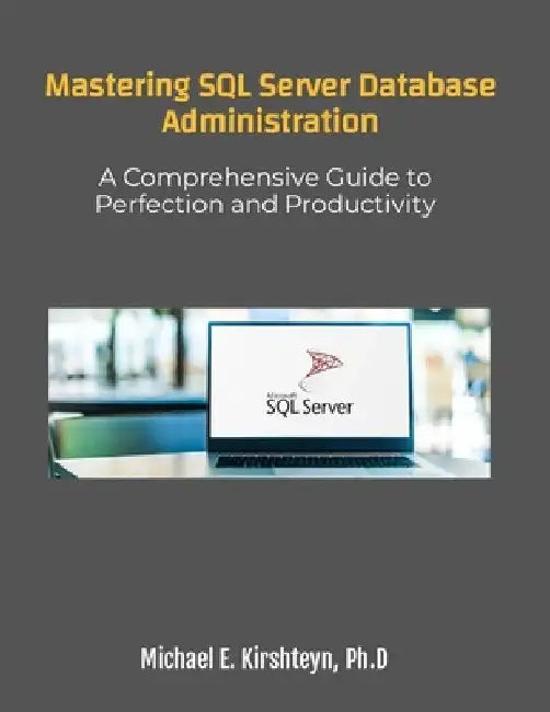 Mastering SQL Server Database Administration. A Comprehensive Guide to Perfection and Productivity by Michael E. Kirshteyn Ph. D.
