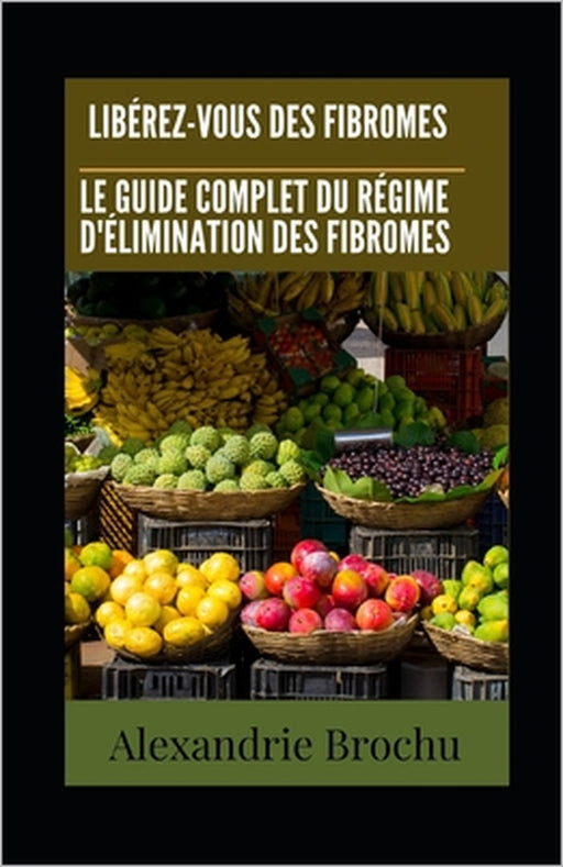Libérez-vous des Fibromes: Le Guide Complet du Régime d'Élimination des Fibromes by Alexandrie Brochu