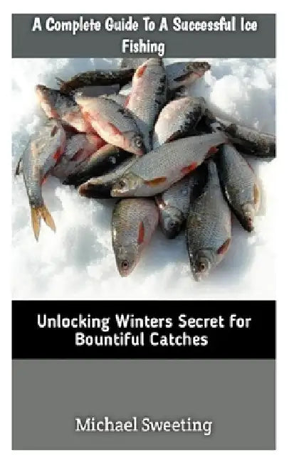 A Complete Guide To A Successful Ice fishing: Unlocking Winters Secret For Bountiful Catches by Michael Sweeting