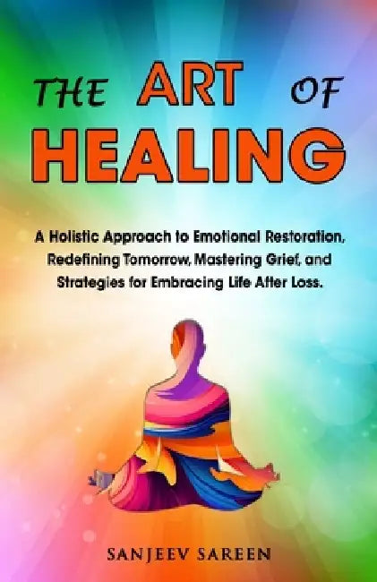 The Art of Healing: A Holistic Approach to Emotional Restoration, Redefining Tomorrow, Mastering Grief, and Strategies for Embracing Life After Loss. by Sanjeev Sareen