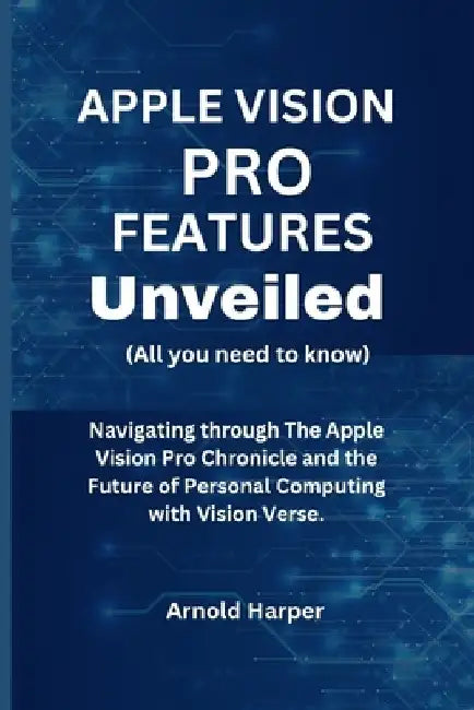 Apple Vision Pro Features Unveiled: All You Need To Know: Navigating through The Apple Vision Pro Chronicle and the Future of Personal Computing with by Arnold Harper