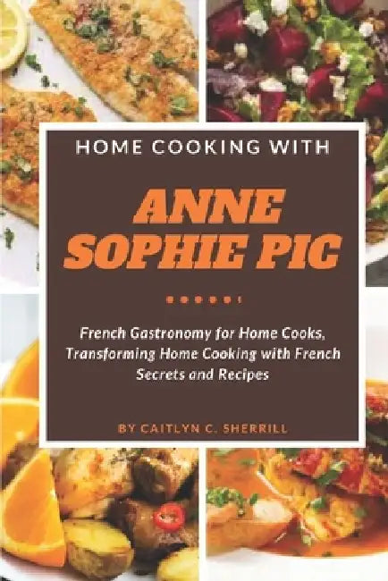 Home Cooking with Anne Sophie Pic: French Gastronomy for Home Cooks, Transforming Home Cooking with French Secrets and Recipes by Caitlyn C. Sherrill