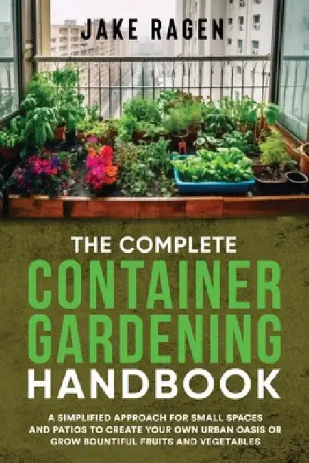The Complete Container Gardening Handbook: A Simplified Approach for Small Spaces and Patios to Create Your Own Urban Oasis or Grow Bountiful Fruits a by Jake Ragen