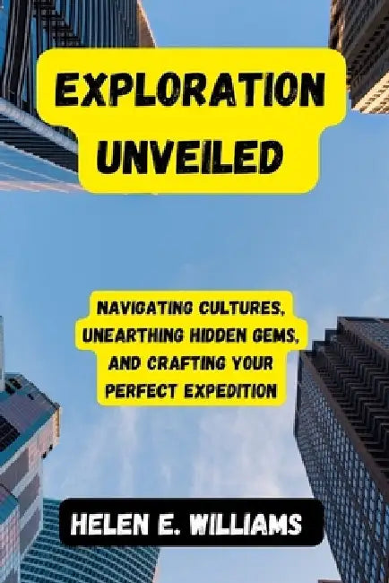 Exploration Unveiled: Navigating Cultures, Unearthing Hidden Gems, and Crafting Your Perfect Expedition by Helen E. Williams