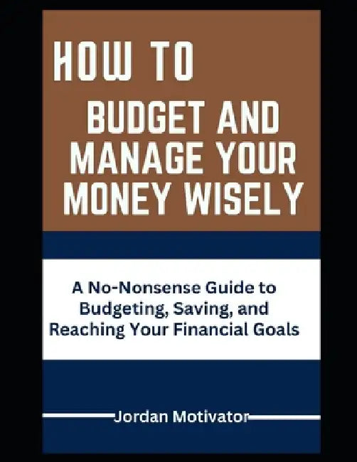 How to Budget and Manage Your Money Wisely: A No-Nonsense Guide to Budgeting, Saving, and Reaching Your Financial by Jordan Motivator