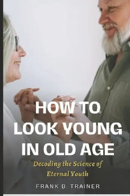 How to Look Young in Old Age: Decoding the Science of Eternal Youth by Frank B. Trainer