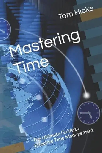 Mastering Time: The Ultimate Guide to Effective Time Management by Tom Hicks