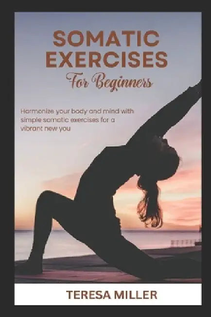 Somatic Exercises for Beginners: Harmonize your body and mind with simple somatic exercises for a vibrant new you by Teresa Miller