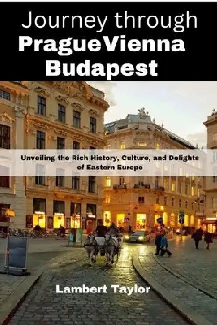 Journey through Prague vienna budapest: Unveiling the Rich History, Culture, and Delights of Eastern Europe by Lambert Taylor