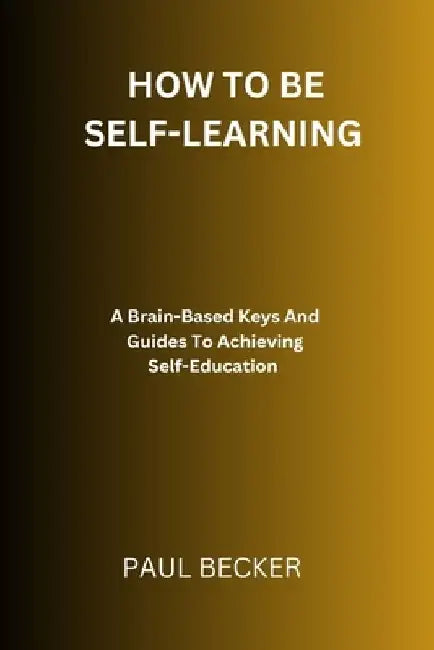 How To Be Self-Learning: A Brain-Based Keys And Guides To Achieving Self Education by Paul Becker
