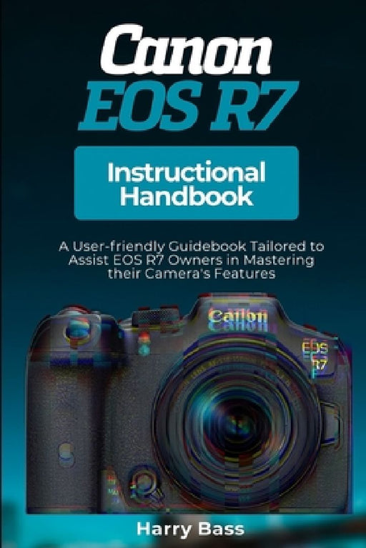 Canon EOS R7 Instructional Handbook: A User-friendly Guidebook Tailored to Assist EOS R7 Owners in Mastering their Camera's Features by Harry Bass