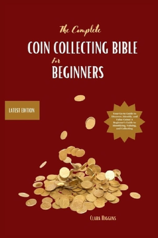 The Complete Coin Collecting Bible for Beginners: Your Go-to Guide to Discover, Identify, and Value Coins! A Beginner's Guide to Identifying, Valuing, by Clara Higgins