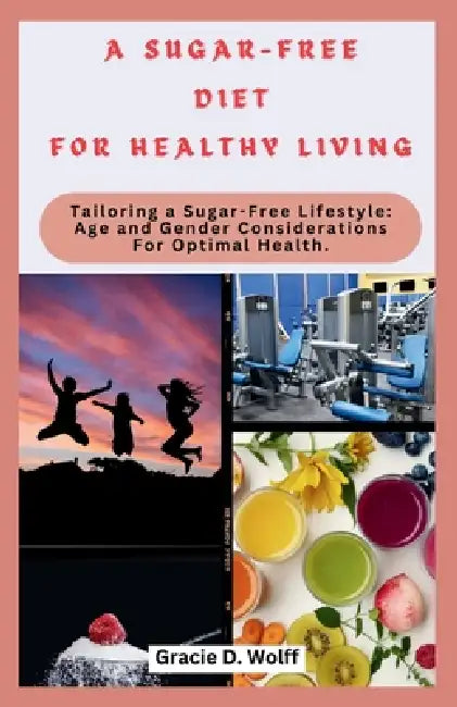 A Sugar-Free Diet for Healthy Living: Tailoring a Sugar-Free Lifestyle: Age and Gender Considerations For Optimal Health by Gracie D. Wolff