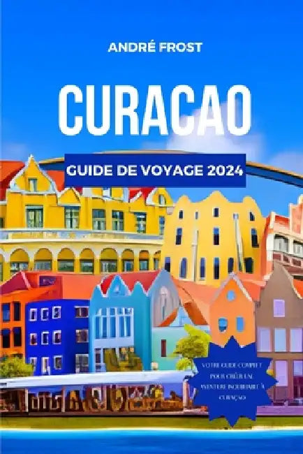 Curacao Guide de Voyage 2024: Découvrez les trésors cachés des Caraïbes, les attractions, les marchés et les magnifiques plages avec un itinéraire p by André Frost
