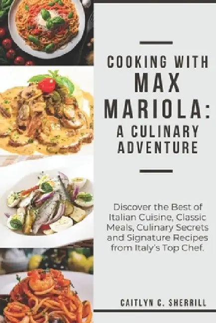 Cooking with Max Mariola: A Culinary Adventure: Discover the Best of Italian Cuisine, Classic Meals, Culinary Secrets and Signature Recipes from by Caitlyn C. Sherrill