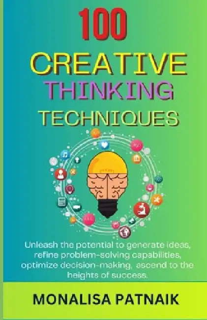 100 Creative Thinking Techniques: Unleash the potential to generate ideas, refine problem-solving capabilities, optimize decision-making, ascend to th by Monalisa Patnaik