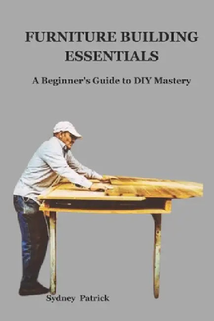 Furniture Building Essentials: A Beginner's Guide to DIY Mastery by Sydney Patrick