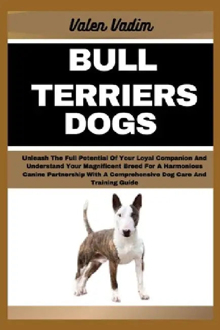 Bull Terriers Dogs: Unleash The Full Potential Of Your Loyal Companion And Understand Your Magnificent Breed For A Harmonious Canine Partn by Valen Vadim