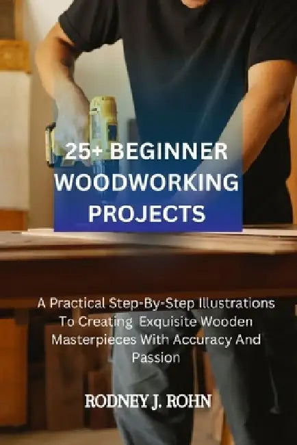 25+ Beginner Woodworking Projects: A Practical Step-By-Step Illustrations To Creating Exquisite Wooden Masterpieces With Accuracy And Passion, Explori by Rodney J. Rohn