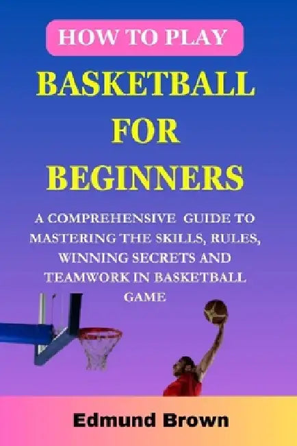 How to play basketball for beginners: A Comprehensive Guide To Mastering The Skills, Rules, winning secrets and Teamwork in basketball game. Includes by Edmund Brown