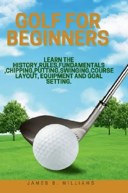 Golf For Beginners: : Learn the History, Rules, Fundamentals, Chipping, Putting, Swinging, Course Layout, Equipment and Goal setting. by James B. Williams