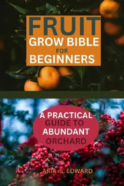Fruit Grow Bible for Beginners: A Practical Guide to Abundant Orchard by Aria S. Edward