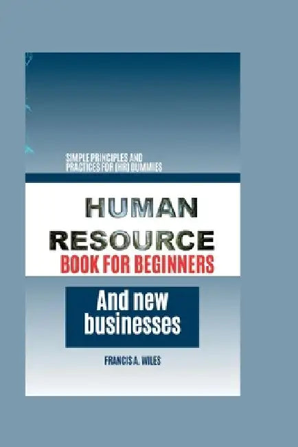 Human Resource Book for Beginners and New Businesses: Simple Principles and Practices for (HR) Dummies by Francis A. Wiles
