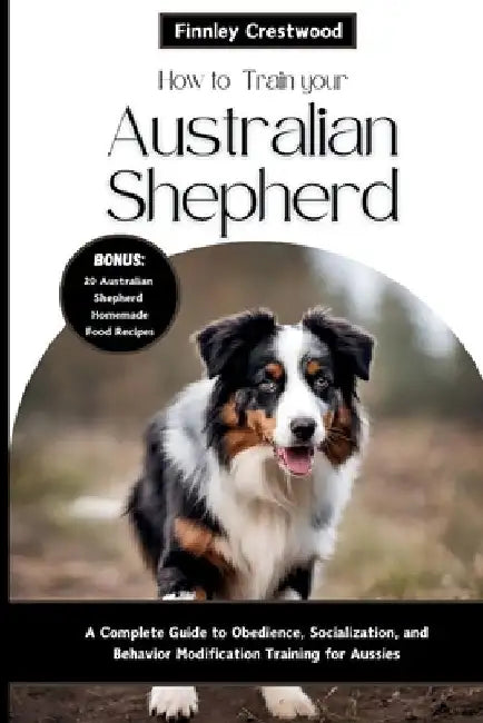 How to Train Your Australian Shepherd: A Complete Guide to Obedience, Socialization, and Behavior Modification Training for Aussies by Finnley Crestwood
