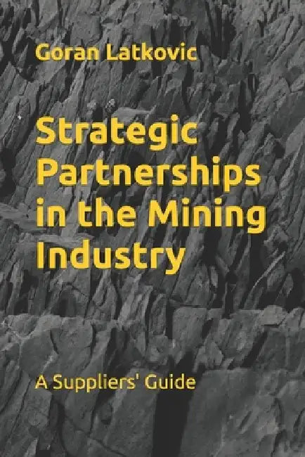 Strategic Partnerships in the Mining Industry: A Suppliers' Guide by Goran Latkovic