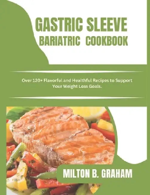 Gastric Sleeve Bariatric Cookbook: Over 120+ Flavorful and Healthful Recipes to Support Your Weight Loss Goals. by Milton B. Graham