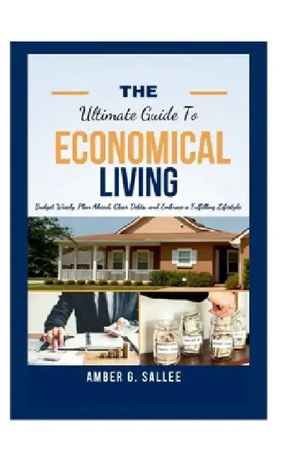 The Ultimate Guide to Economical Living: Budget Wisely, Plan Ahead, Clear Debts and Embrace a Fulfilling Lifestyle by Amber G. Sallee