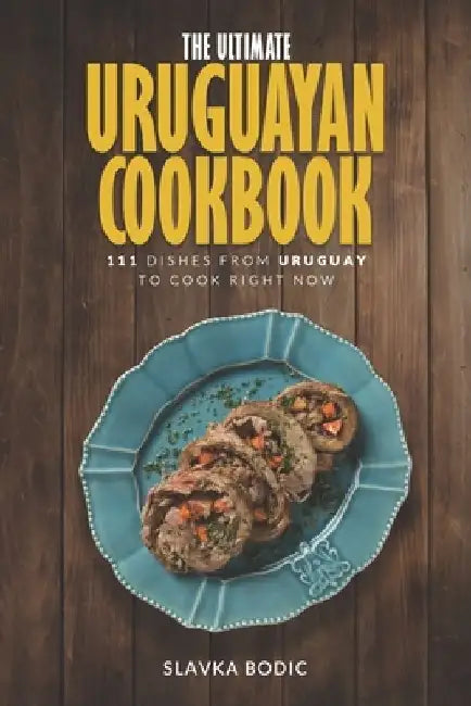 The Ultimate Uruguayan Cookbook: 111 Dishes From Uruguay To Cook Right Now by Slavka Bodic