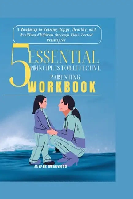 5 Essential Principles for Effective Parenting: A Roadmap to Raising Happy, Healthy, and Resilient Children through Time-Tested Principles by Jasper Wrenwood