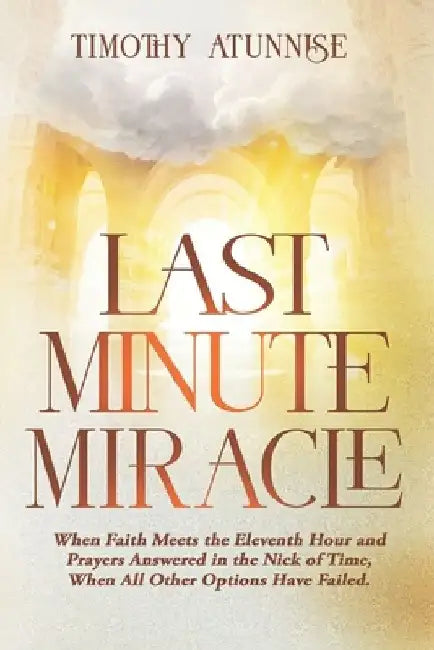 Last Minute Miracle: When Faith Meets the Eleventh Hour and Prayers Answered in the Nick of Time, When All Other Options Have Failed by Timothy Atunnise