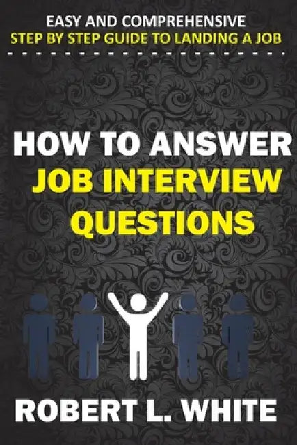 How to Answer Interview Questions: Easy and Comprehensive Step by Step Guide to Landing a Job by Robert L. White