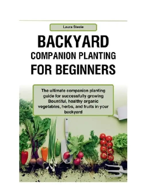 Backyard Companion Planting For Beginners: The ultimate companion planting guide for successfully growing Bountiful, healthy organic vegetables, herbs by Laura Steele