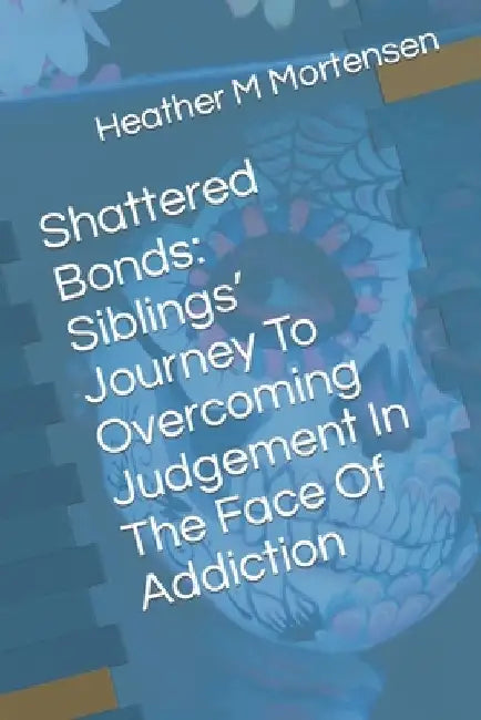 Shattered Bonds: Siblings' Journey To Overcoming Judgement In The Face Of Addiction by Heather M. Mortensen