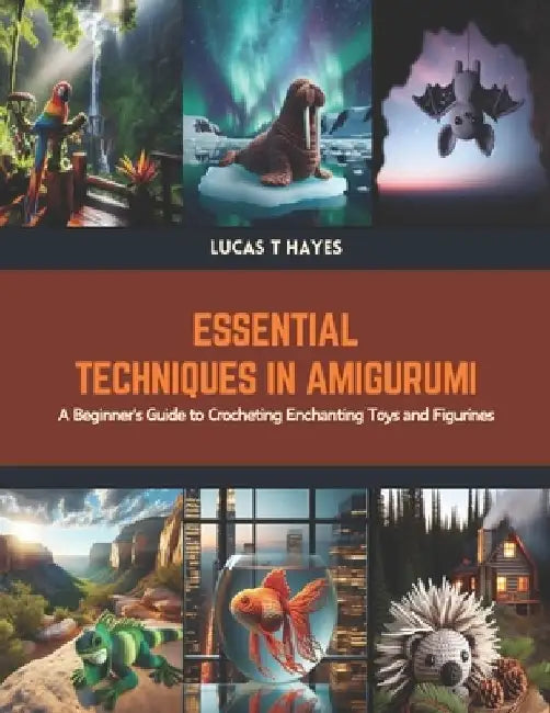 Essential Techniques in Amigurumi: A Beginner's Guide to Crocheting Enchanting Toys and Figurines by Lucas T. Hayes