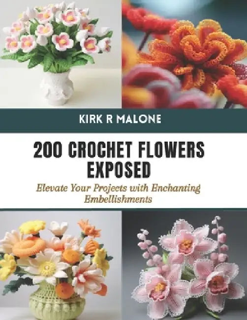 200 Crochet Flowers Exposed: Elevate Your Projects with Enchanting Embellishments by Kirk R. Malone